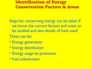 Identification of Energy
Conservation Factors & Areas
Steps for conserving energy can be taken if
we know the correct factors and areas to
be studied and also details of fuels used.
These can be:
 Energy generation
 Energy distribution
 Energy usage by processes
 Fuel substitution

 