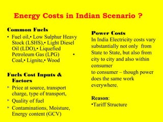 Energy Costs in Indian Scenario ?
Common Fuels
• Fuel oil,• Low Sulphur Heavy
Stock (LSHS),• Light Diesel
Oil (LDO),• Liquefied
Petroleum Gas (LPG)
•
Coal,• Lignite,• Wood
Fuels Cost Inputs &
Factors
 Price at source, transport
charge, type of transport,
 Quality of fuel
 Contaminations, Moisture,
Energy content (GCV)

Power Costs
In India Electricity costs vary
substantially not only from
State to State, but also from
city to city and also within
consumer
to consumer – though power
does the same work
everywhere.
Reason:
•Tariff Structure

 