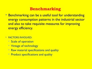 Benchmarking


Benchmarking can be a useful tool for understanding
energy consumption patterns in the industrial sector
and also to take requisite measures for improving
energy efficiency.



FACTORS INVOLVED:





Scale of operation
Vintage of technology
Raw material specifications and quality
Product specifications and quality

 