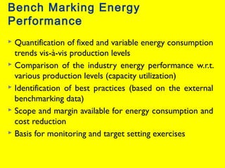 Bench Marking Energy
Performance
Quantification of fixed and variable energy consumption
trends vis-à-vis production levels
 Comparison of the industry energy performance w.r.t.
various production levels (capacity utilization)
 Identification of best practices (based on the external
benchmarking data)
 Scope and margin available for energy consumption and
cost reduction
 Basis for monitoring and target setting exercises


 
