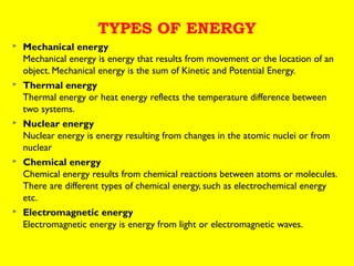 TYPES OF ENERGY










Mechanical energy
Mechanical energy is energy that results from movement or the location of an
object. Mechanical energy is the sum of Kinetic and Potential Energy.
Thermal energy
Thermal energy or heat energy reflects the temperature difference between
two systems.
Nuclear energy
Nuclear energy is energy resulting from changes in the atomic nuclei or from
nuclear
Chemical energy
Chemical energy results from chemical reactions between atoms or molecules.
There are different types of chemical energy, such as electrochemical energy
etc.
Electromagnetic energy
Electromagnetic energy is energy from light or electromagnetic waves.

 