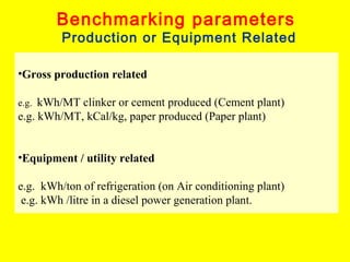 Benchmarking parameters

Production or Equipment Related

•Gross production related
kWh/MT clinker or cement produced (Cement plant)
e.g. kWh/MT, kCal/kg, paper produced (Paper plant)
e.g.

•Equipment / utility related
e.g. kWh/ton of refrigeration (on Air conditioning plant)
e.g. kWh /litre in a diesel power generation plant.

 