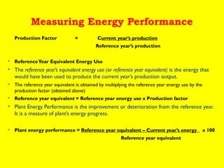 Measuring Energy Performance
Production Factor

=

Current year’s production
Reference year’s production



Reference Year Equivalent Energy Use



The reference year’s equivalent energy use (or reference year equivalent) is the energy that
would have been used to produce the current year’s production output.



The reference year equivalent is obtained by multiplying the reference year energy use by the
production factor (obtained above)



Reference year equivalent = Reference year energy use x Production factor



Plant Energy Performance is the improvement or deterioration from the reference year.
It is a measure of plant’s energy progress. 



Plant energy performance = Reference year equivalent – Current year’s energy
Reference year equivalent

x 100

 