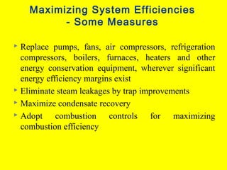 Maximizing System Efficiencies
- Some Measures
Replace pumps, fans, air compressors, refrigeration
compressors, boilers, furnaces, heaters and other
energy conservation equipment, wherever significant
energy efficiency margins exist
 Eliminate steam leakages by trap improvements
 Maximize condensate recovery
 Adopt
combustion controls for maximizing
combustion efficiency


 