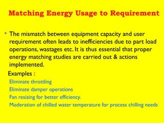 Matching Energy Usage to Requirement


The mismatch between equipment capacity and user
requirement often leads to inefficiencies due to part load
operations, wastages etc. It is thus essential that proper
energy matching studies are carried out & actions
implemented.
Examples :
Eliminate throttling
Eliminate damper operations
Fan resizing for better efficiency.
Moderation of chilled water temperature for process chilling needs

 