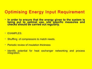 Optimising Energy Input Requirement


In order to ensure that the energy given to the system is
being put to optimal use, site specific measures and
checks should be carried out regularly.



EXAMPLES:



Shuffling of compressors to match needs.



Periodic review of insulation thickness



Identify potential for heat exchanger networking and process
integration.

 