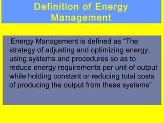 Definition of Energy
Management
Energy Management is defined as “The
strategy of adjusting and optimizing energy,
using systems and procedures so as to
reduce energy requirements per unit of output
while holding constant or reducing total costs
of producing the output from these systems”

 