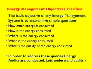 Energy Management Objectives Clarified

The basic objective of any Energy Management
System is to answer five simple questions:
How much energy is consumed
 How is the energy consumed
 Where is the energy consumed
 When is the energy consumed
 What is the quality of the energy consumed




In order to address these queries Energy
Audits are conducted. Lets understand audits -

 