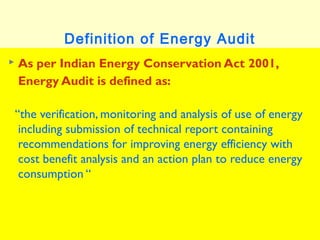 Definition of Energy Audit


As per Indian Energy Conservation Act 2001,
Energy Audit is defined as:
“the verification, monitoring and analysis of use of energy
including submission of technical report containing
recommendations for improving energy efficiency with
cost benefit analysis and an action plan to reduce energy
consumption “

 