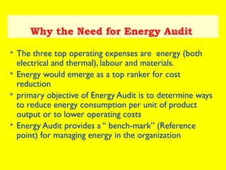 Why the Need for Energy Audit
The three top operating expenses are energy (both
electrical and thermal), labour and materials.
 Energy would emerge as a top ranker for cost
reduction
 primary objective of Energy Audit is to determine ways
to reduce energy consumption per unit of product
output or to lower operating costs
 Energy Audit provides a “ bench-mark” (Reference
point) for managing energy in the organization


 
