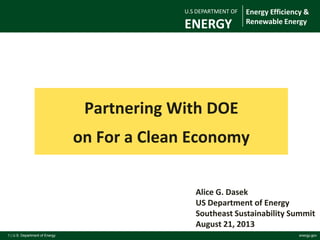 1 | U.S. Department of Energy energy.gov
Partnering With DOE
on For a Clean Economy
For Official DOE Use Only
Alice G. Dasek
US Department of Energy
Southeast Sustainability Summit
August 21, 2013
U.S DEPARTMENT OF
ENERGY
Energy Efficiency &
Renewable Energy
 