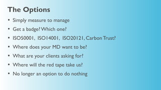 The Options
•   Simply measure to manage
•   Get a badge? Which one?
•   ISO50001, ISO14001, ISO20121, Carbon Trust?
•   Where does your MD want to be?
•   What are your clients asking for?
•   Where will the red tape take us?
•   No longer an option to do nothing
 