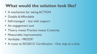 What would the solution look like?
•   A mechanism for taking ACTION
•   Doable & Affordable
•   Self-managed - but with support
•   An engagement tool
•   Theory meets Practice meets Creativity
•   Measurable improvements
•   Verifiable - PROOF!
•   A route to ISO20121 Certification - One step at a time.
 