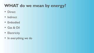 WHAT do we mean by energy?
•   Direct
•   Indirect
•   Embodied
•   Gas & Oil
•   Electricity
•   In everything we do
 
