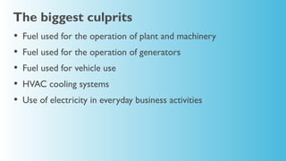 The biggest culprits
•   Fuel used for the operation of plant and machinery
•   Fuel used for the operation of generators
•   Fuel used for vehicle use
•   HVAC cooling systems
•   Use of electricity in everyday business activities
 