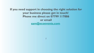 If you need support in choosing the right solution for
          your business please get in touch!
          Phone me direct on 07799 117886
                      or email
                sam@ecoevents.com




                          ?
 