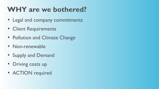 WHY are we bothered?
•   Legal and company commitments
•   Client Requirements
•   Pollution and Climate Change
•   Non-renewable
•   Supply and Demand
•   Driving costs up
•   ACTION required
 