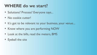 WHERE do we start?
•   Solutions? Process? Everyone says...
•   No cookie cutter!
•   It’s got to be relevant to your business, your venue...
•   Know where you are performing NOW
•   Look at the bills, read the meters, BMS
•   Eyeball the site
 