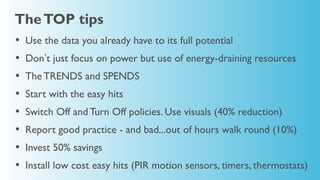 The TOP tips
•   Use the data you already have to its full potential
•   Don’t just focus on power but use of energy-draining resources
•   The TRENDS and SPENDS
•   Start with the easy hits
•   Switch Off and Turn Off policies. Use visuals (40% reduction)
•   Report good practice - and bad...out of hours walk round (10%)
•   Invest 50% savings
•   Install low cost easy hits (PIR motion sensors, timers, thermostats)
 