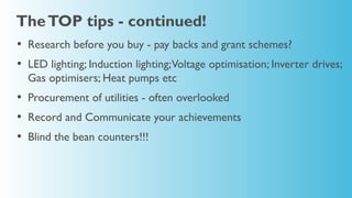 The TOP tips - continued!
• Research before you buy - pay backs and grant schemes?
• LED lighting; Induction lighting;Voltage optimisation; Inverter drives;
  Gas optimisers; Heat pumps etc
• Procurement of utilities - often overlooked
• Record and Communicate your achievements
• Blind the bean counters!!!
 