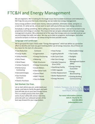 FTC&H and Energy Management
We are engineers. We’re looking for the tough issues that inundate businesses and institutions.
We’ll dig into any area that looks interesting, but we really love energy management.
Every energy problem solved saves money, reduces pollution, eliminates waste, and gives us
a real kick. It’s what we do, and we want to work with you to find your best energy solutions.
Everybody is selling something. We’re selling our brains and our time – and we’re not tied to any
proprietary technology or solution. This means that we can give unbiased advice for any energy
management situation. We understand all of the ways that energy costs are imposed, and we use
any technology that adds real value. We stay up-to-date on programs, technologies, and other
successful projects so that we can always bring the best possible results.
Language and Landscape
We’ve grouped the topics listed under “Energy Management,” which we define as a proactive
effort to identify and meet any goal involving better use of energy resources. Any of these can
be a basis for the start of a discussion:
• Cost Reduction
• Energy Audits
• Utility Rebates
• Solar Power
• Wind Power
• Carbon Footprint
• Performance
Contracting
• Demand Charges
• Gas Purchase
Contracts
• Electric Purchase
Contracts
• Cogeneration
• Energy Purchasing
• Metering
• Rate Structures
• Energy Forecasting
• Smart Meters
• Alternative Fuels
• Central Plant
• MACT Permit
• Geo-Exchange
• Heat Pumps
• Lighting Retrofit
• Life-Cycle Costs
• Net-Zero Energy
• Variable Frequency
Drive (VFD)
• Qualifying Facility
• HVAC Upgrade
• Chiller Replacement
• Boiler Replacement
• Energy Recovery
• Renewable Energy
• Tax Credits
• Skylights
• Building
Management System
(BMS)
• Energy Savings
Guarantee
• Energy
Benchmarking
• Existing Building
Commissioning
For more information contact:
John R. Eberly lll, P.E.
616.464.3853
jreberly@ftch.com
Get Started. For Free.
Let us start where you are, understand your
needs, and help to clarify the goals and path
that will take you to your best energy future.
This is a simple process that starts with
some of your utility bills and an interview,
and ends with our unbiased opinion of the
best way forward for your organization.
 