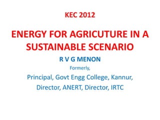 KEC 2012

ENERGY FOR AGRICUTURE IN A
   SUSTAINABLE SCENARIO
             R V G MENON
                Formerly,
  Principa...