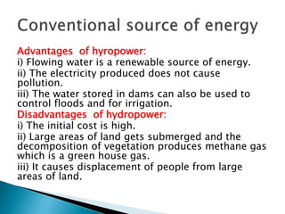 Advantages of hyropower:
i) Flowing water is a renewable source of energy.
ii) The electricity produced does not cause
pollution.
iii) The water stored in dams can also be used to
control floods and for irrigation.
Disadvantages of hydropower:
i) The initial cost is high.
ii) Large areas of land gets submerged and the
decomposition of vegetation produces methane gas
which is a green house gas.
iii) It causes displacement of people from large
areas of land.
 