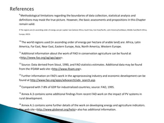 8
Methodological limitations regarding the boundaries of data collection, statistical analysis and
definitions may mask the true picture. However, the basic assessments and propositions in this Chapter
remain valid.
9 The regions are (in ascending order of energy use per capita): Sub-Saharan Africa, South Asia, East Asia/Pacific, Latin America/Caribbean, Middle East/North Africa,
Europe, OECD.
10
The world regions used (in ascending order of energy per hectare of arable land) are: Africa, Latin
America, Far East, Near East, Eastern Europe, Asia, North America, Western Europe.
11
Additional information about the work of FAO in conservation agriculture can be found at
<http://www.fao.org/ag/ags/agse>.
12
Source: Data derived from Stout, 1990, and FAO statistics estimates. Additional data may be found
from the IFOAM web site <http://www.ifoam.org>.
13
Further information on FAO's work in the agroprocessing industry and economic development can be
found at http://www.fao.org/apps/advsearch/adv_search.asp.
14
Compared with 7-8% of GDP for industrialized countries; source: FAO, 1995.
15
Annex A.3 contains some additional findings from recent FAO work on the impact of PV systems in
rural development.
16
Annex A.1 contains some further details of the work on developing energy and agriculture indicators.
The web site <http://www.globenet.org/helio> also has additional information.
 