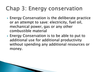  Energy Conservation is the deliberate practice
or an attempt to save: electricity, fuel oil,
mechanical power, gas or any other
combustible material
 Energy Conservation is to be able to put to
additional use for additional productivity
without spending any additional resources or
money.
 