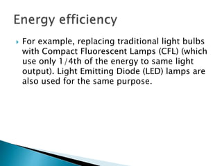  For example, replacing traditional light bulbs
with Compact Fluorescent Lamps (CFL) (which
use only 1/4th of the energy to same light
output). Light Emitting Diode (LED) lamps are
also used for the same purpose.
 