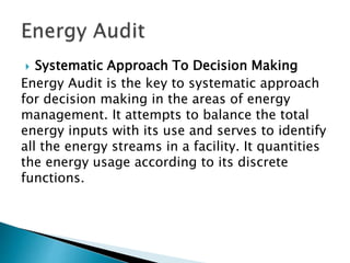  Systematic Approach To Decision Making
Energy Audit is the key to systematic approach
for decision making in the areas of energy
management. It attempts to balance the total
energy inputs with its use and serves to identify
all the energy streams in a facility. It quantities
the energy usage according to its discrete
functions.
 
