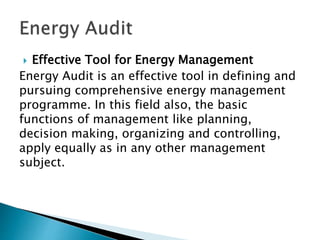  Effective Tool for Energy Management
Energy Audit is an effective tool in defining and
pursuing comprehensive energy management
programme. In this field also, the basic
functions of management like planning,
decision making, organizing and controlling,
apply equally as in any other management
subject.
 
