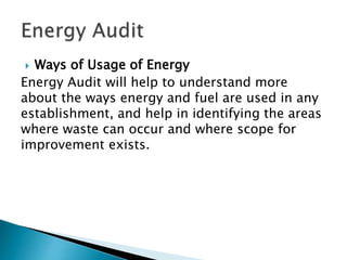  Ways of Usage of Energy
Energy Audit will help to understand more
about the ways energy and fuel are used in any
establishment, and help in identifying the areas
where waste can occur and where scope for
improvement exists.
 