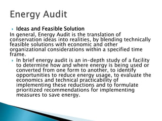  Ideas and Feasible Solution
In general, Energy Audit is the translation of
conservation ideas into realities, by blending technically
feasible solutions with economic and other
organizational considerations within a specified time
frame.
 In brief energy audit is an in-depth study of a facility
to determine how and where energy is being used or
converted from one form to another, to identify
opportunities to reduce energy usage, to evaluate the
economics and technical practicability of
implementing these reductions and to formulate
prioritized recommendations for implementing
measures to save energy.
 