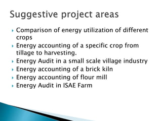  Comparison of energy utilization of different
crops
 Energy accounting of a specific crop from
tillage to harvesting.
 Energy Audit in a small scale village industry
 Energy accounting of a brick kiln
 Energy accounting of flour mill
 Energy Audit in ISAE Farm
 