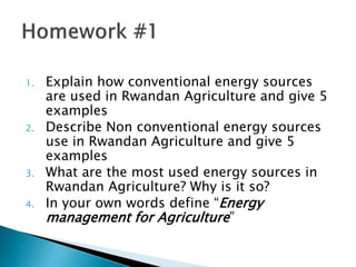 1. Explain how conventional energy sources
are used in Rwandan Agriculture and give 5
examples
2. Describe Non conventional energy sources
use in Rwandan Agriculture and give 5
examples
3. What are the most used energy sources in
Rwandan Agriculture? Why is it so?
4. In your own words define “Energy
management for Agriculture”
 