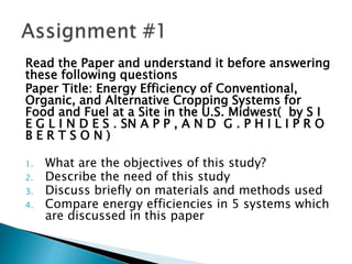 Read the Paper and understand it before answering
these following questions
Paper Title: Energy Efficiency of Conventional,
Organic, and Alternative Cropping Systems for
Food and Fuel at a Site in the U.S. Midwest( by S I
E G L I N D E S . SN A P P , A N D G . P H I L I P R O
B E R T S O N )
1. What are the objectives of this study?
2. Describe the need of this study
3. Discuss briefly on materials and methods used
4. Compare energy efficiencies in 5 systems which
are discussed in this paper
 