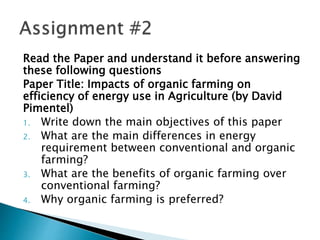Read the Paper and understand it before answering
these following questions
Paper Title: Impacts of organic farming on
efficiency of energy use in Agriculture (by David
Pimentel)
1. Write down the main objectives of this paper
2. What are the main differences in energy
requirement between conventional and organic
farming?
3. What are the benefits of organic farming over
conventional farming?
4. Why organic farming is preferred?
 