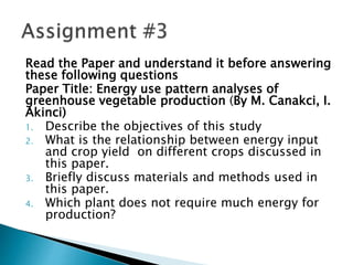 Read the Paper and understand it before answering
these following questions
Paper Title: Energy use pattern analyses of
greenhouse vegetable production (By M. Canakci, I.
Akinci)
1. Describe the objectives of this study
2. What is the relationship between energy input
and crop yield on different crops discussed in
this paper.
3. Briefly discuss materials and methods used in
this paper.
4. Which plant does not require much energy for
production?
 