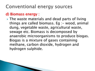 d) Biomass energy :
 The waste materials and dead parts of living
things are called biomass. Eg :- wood, animal
dung, vegetable waste, agricultural waste,
sewage etc. Biomass is decomposed by
anaerobic microorganisms to produce biogas.
Biogas is a mixture of gases containing
methane, carbon dioxide, hydrogen and
hydrogen sulphide.
 