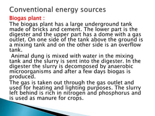 Biogas plant :
The biogas plant has a large underground tank
made of bricks and cement. The lower part is the
digester and the upper part has a dome with a gas
outlet. On one side of the tank above the ground is
a mixing tank and on the other side is an overflow
tank.
Animal dung is mixed with water in the mixing
tank and the slurry is sent into the digester. In the
digester the slurry is decomposed by anaerobic
microorganisms and after a few days biogas is
produced.
The gas is taken out through the gas outlet and
used for heating and lighting purposes. The slurry
left behind is rich in nitrogen and phosphorus and
is used as manure for crops.
 