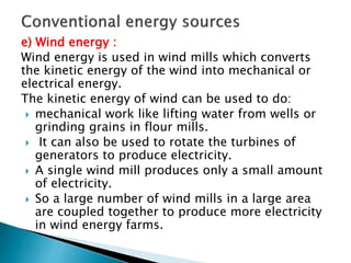 e) Wind energy :
Wind energy is used in wind mills which converts
the kinetic energy of the wind into mechanical or
electrical energy.
The kinetic energy of wind can be used to do:
 mechanical work like lifting water from wells or
grinding grains in flour mills.
 It can also be used to rotate the turbines of
generators to produce electricity.
 A single wind mill produces only a small amount
of electricity.
 So a large number of wind mills in a large area
are coupled together to produce more electricity
in wind energy farms.
 