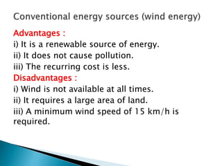 Advantages :
i) It is a renewable source of energy.
ii) It does not cause pollution.
iii) The recurring cost is less.
Disadvantages :
i) Wind is not available at all times.
ii) It requires a large area of land.
iii) A minimum wind speed of 15 km/h is
required.
 