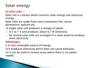 iii) Solar cells :-
Solar cell is a device which converts solar energy into electrical
energy.
Solar cells are made from semi conductors like silicon,
germanium, gallium etc.
A single solar cell produces a voltage of about
 0.5 to 1 V and produces about 0.7 W electricity.
 So several solar cells are arranged in a solar panel to produce
more electricity.
Advantages :
i) It uses renewable source of energy.
ii) It produces electricity which does not cause pollution.
iii) It can be used in remote areas where there is no power
supply.
 