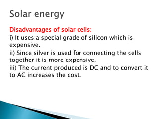Disadvantages of solar cells:
i) It uses a special grade of silicon which is
expensive.
ii) Since silver is used for connecting the cells
together it is more expensive.
iii) The current produced is DC and to convert it
to AC increases the cost.
 