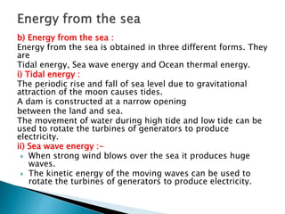 b) Energy from the sea :
Energy from the sea is obtained in three different forms. They
are
Tidal energy, Sea wave energy and Ocean thermal energy.
i) Tidal energy :
The periodic rise and fall of sea level due to gravitational
attraction of the moon causes tides.
A dam is constructed at a narrow opening
between the land and sea.
The movement of water during high tide and low tide can be
used to rotate the turbines of generators to produce
electricity.
ii) Sea wave energy :-
 When strong wind blows over the sea it produces huge
waves.
 The kinetic energy of the moving waves can be used to
rotate the turbines of generators to produce electricity.
 