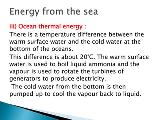 iii) Ocean thermal energy :
There is a temperature difference between the
warm surface water and the cold water at the
bottom of the oceans.
This difference is about 20°C. The warm surface
water is used to boil liquid ammonia and the
vapour is used to rotate the turbines of
generators to produce electricity.
The cold water from the bottom is then
pumped up to cool the vapour back to liquid.
 