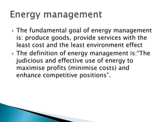  The fundamental goal of energy management
is: produce goods, provide services with the
least cost and the least environment effect
 The definition of energy management is:“The
judicious and effective use of energy to
maximise profits (minimise costs) and
enhance competitive positions”.
 