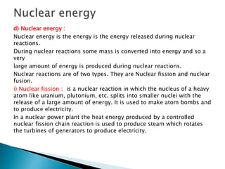 d) Nuclear energy :
Nuclear energy is the energy is the energy released during nuclear
reactions.
During nuclear reactions some mass is converted into energy and so a
very
large amount of energy is produced during nuclear reactions.
Nuclear reactions are of two types. They are Nuclear fission and nuclear
fusion.
i) Nuclear fission : is a nuclear reaction in which the nucleus of a heavy
atom like uranium, plutonium, etc. splits into smaller nuclei with the
release of a large amount of energy. It is used to make atom bombs and
to produce electricity.
In a nuclear power plant the heat energy produced by a controlled
nuclear fission chain reaction is used to produce steam which rotates
the turbines of generators to produce electricity.
 