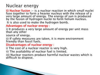 ii) Nuclear fusion :- is a nuclear reaction in which small nuclei
fuse together to form a heavier nucleus with the release of a
very large amount of energy. The energy of sun is produced
by the fusion of hydrogen nuclei to form helium nucleus.
It is also used to make the hydrogen bomb.
Advantages of nuclear energy :
i) It produces a very large amount of energy per unit mass
than any other
source of energy.
ii) If safety measures are taken, it is more environment
friendly than fossil fuels.
Disadvantages of nuclear energy :
i) The cost of a nuclear reactor is very high.
ii) The availability of nuclear fuel is limited.
iii) Nuclear reactors produce harmful nuclear wastes which is
difficult to dispose.
 
